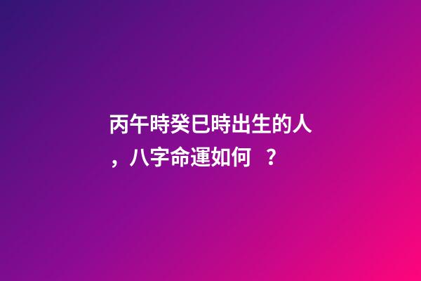 丙午時癸巳時出生的人，八字命運如何？
